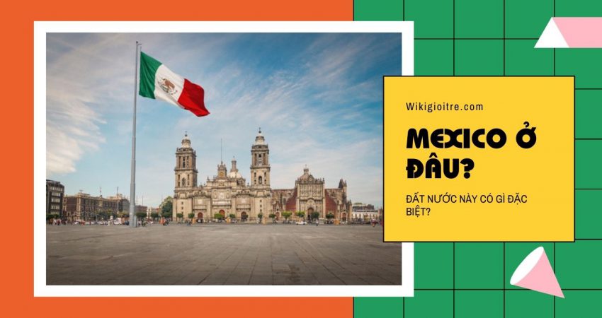 Cùng tìm hiểu xem Mexico ở đâu? Có điểm gì đặc biệt?
